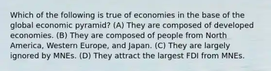 Which of the following is true of economies in the base of the global economic pyramid? (A) They are composed of developed economies. (B) They are composed of people from North America, Western Europe, and Japan. (C) They are largely ignored by MNEs. (D) They attract the largest FDI from MNEs.