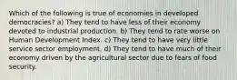 Which of the following is true of economies in developed democracies? a) They tend to have less of their economy devoted to industrial production. b) They tend to rate worse on Human Development Index. c) They tend to have very little service sector employment. d) They tend to have much of their economy driven by the agricultural sector due to fears of food security.