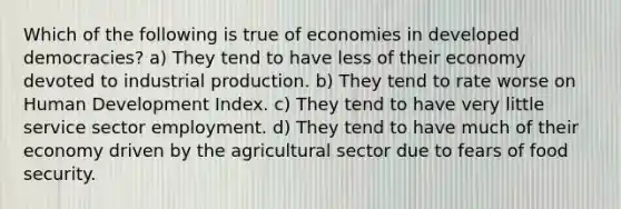 Which of the following is true of economies in developed democracies? a) They tend to have less of their economy devoted to industrial production. b) They tend to rate worse on Human Development Index. c) They tend to have very little service sector employment. d) They tend to have much of their economy driven by the agricultural sector due to fears of food security.