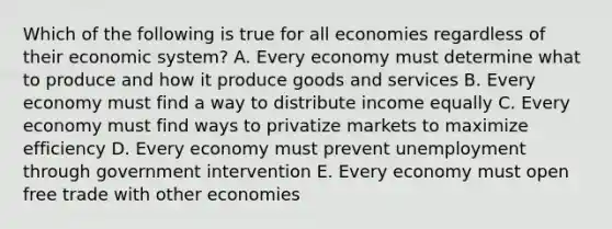 Which of the following is true for all economies regardless of their economic system? A. Every economy must determine what to produce and how it produce goods and services B. Every economy must find a way to distribute income equally C. Every economy must find ways to privatize markets to maximize efficiency D. Every economy must prevent unemployment through government intervention E. Every economy must open free trade with other economies