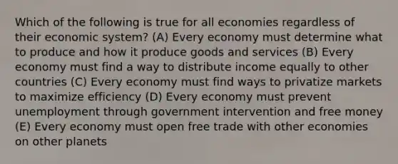 Which of the following is true for all economies regardless of their economic system? (A) Every economy must determine what to produce and how it produce goods and services (B) Every economy must find a way to distribute income equally to other countries (C) Every economy must find ways to privatize markets to maximize efficiency (D) Every economy must prevent unemployment through government intervention and free money (E) Every economy must open free trade with other economies on other planets