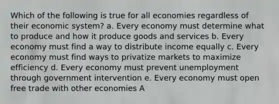 Which of the following is true for all economies regardless of their economic system? a. Every economy must determine what to produce and how it produce goods and services b. Every economy must find a way to distribute income equally c. Every economy must find ways to privatize markets to maximize efficiency d. Every economy must prevent unemployment through government intervention e. Every economy must open free trade with other economies A