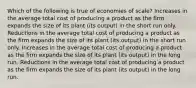 Which of the following is true of economies of scale? Increases in the average total cost of producing a product as the firm expands the size of its plant (its output) in the short run only. Reductions in the average total cost of producing a product as the firm expands the size of its plant (its output) in the short run only. Increases in the average total cost of producing a product as the firm expands the size of its plant (its output) in the long run. Reductions in the average total cost of producing a product as the firm expands the size of its plant (its output) in the long run.