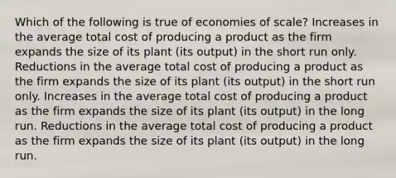 Which of the following is true of economies of scale? Increases in the average total cost of producing a product as the firm expands the size of its plant (its output) in the short run only. Reductions in the average total cost of producing a product as the firm expands the size of its plant (its output) in the short run only. Increases in the average total cost of producing a product as the firm expands the size of its plant (its output) in the long run. Reductions in the average total cost of producing a product as the firm expands the size of its plant (its output) in the long run.