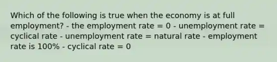 Which of the following is true when the economy is at full employment? - the employment rate = 0 - unemployment rate = cyclical rate - unemployment rate = natural rate - employment rate is 100% - cyclical rate = 0