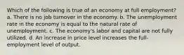 Which of the following is true of an economy at full employment? a. There is no job turnover in the economy. b. The unemployment rate in the economy is equal to the natural rate of unemployment. c. The economy's labor and capital are not fully utilized. d. An increase in price level increases the full-employment level of output.