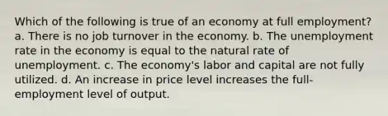 Which of the following is true of an economy at full employment? a. There is no job turnover in the economy. b. The unemployment rate in the economy is equal to the natural rate of unemployment. c. The economy's labor and capital are not fully utilized. d. An increase in price level increases the full-employment level of output.