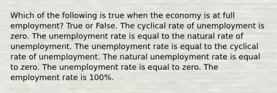 Which of the following is true when the economy is at full employment? True or False. The cyclical rate of unemployment is zero. The unemployment rate is equal to the natural rate of unemployment. The unemployment rate is equal to the cyclical rate of unemployment. The natural unemployment rate is equal to zero. The unemployment rate is equal to zero. The employment rate is 100%.