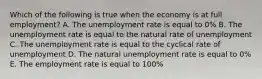 Which of the following is true when the economy is at full employment? A. The unemployment rate is equal to 0% B. The unemployment rate is equal to the natural rate of unemployment C. The unemployment rate is equal to the cyclical rate of unemployment D. The natural unemployment rate is equal to 0% E. The employment rate is equal to 100%