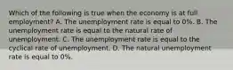 Which of the following is true when the economy is at full employment? A. The unemployment rate is equal to 0%. B. The unemployment rate is equal to the natural rate of unemployment. C. The unemployment rate is equal to the cyclical rate of unemployment. D. The natural unemployment rate is equal to 0%.