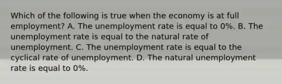 Which of the following is true when the economy is at full employment? A. The <a href='https://www.questionai.com/knowledge/kh7PJ5HsOk-unemployment-rate' class='anchor-knowledge'>unemployment rate</a> is equal to 0%. B. The unemployment rate is equal to the natural rate of unemployment. C. The unemployment rate is equal to the cyclical rate of unemployment. D. The natural unemployment rate is equal to 0%.