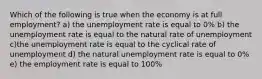 Which of the following is true when the economy is at full employment? a) the unemployment rate is equal to 0% b) the unemployment rate is equal to the natural rate of unemployment c)the unemployment rate is equal to the cyclical rate of unemployment d) the natural unemployment rate is equal to 0% e) the employment rate is equal to 100%