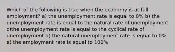 Which of the following is true when the economy is at full employment? a) the <a href='https://www.questionai.com/knowledge/kh7PJ5HsOk-unemployment-rate' class='anchor-knowledge'>unemployment rate</a> is equal to 0% b) the unemployment rate is equal to the natural rate of unemployment c)the unemployment rate is equal to the cyclical rate of unemployment d) the natural unemployment rate is equal to 0% e) the employment rate is equal to 100%