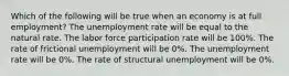 Which of the following will be true when an economy is at full employment? The unemployment rate will be equal to the natural rate. The labor force participation rate will be 100%. The rate of frictional unemployment will be 0%. The unemployment rate will be 0%. The rate of structural unemployment will be 0%.