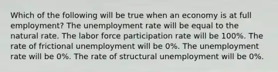 Which of the following will be true when an economy is at full employment? The <a href='https://www.questionai.com/knowledge/kh7PJ5HsOk-unemployment-rate' class='anchor-knowledge'>unemployment rate</a> will be equal to the natural rate. The labor force participation rate will be 100%. The rate of frictional unemployment will be 0%. The unemployment rate will be 0%. The rate of structural unemployment will be 0%.