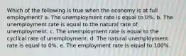 Which of the following is true when the economy is at full employment? a. The unemployment rate is equal to 0%. b. The unemployment rate is equal to the natural rate of unemployment. c. The unemployment rate is equal to the cyclical rate of unemployment. d. The natural unemployment rate is equal to 0%. e. The employment rate is equal to 100%.