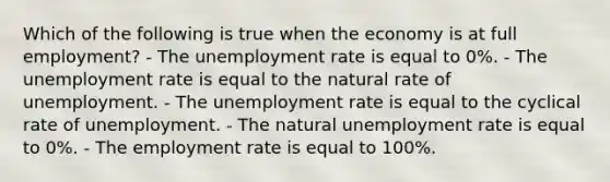 Which of the following is true when the economy is at full employment? - The unemployment rate is equal to 0%. - The unemployment rate is equal to the natural rate of unemployment. - The unemployment rate is equal to the cyclical rate of unemployment. - The natural unemployment rate is equal to 0%. - The employment rate is equal to 100%.