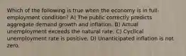 Which of the following is true when the economy is in full-employment condition? A) The public correctly predicts aggregate demand growth and inflation. B) Actual unemployment exceeds the natural rate. C) Cyclical unemployment rate is positive. D) Unanticipated inflation is not zero.