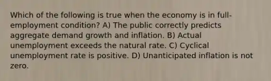 Which of the following is true when the economy is in full-employment condition? A) The public correctly predicts aggregate demand growth and inflation. B) Actual unemployment exceeds the natural rate. C) Cyclical unemployment rate is positive. D) Unanticipated inflation is not zero.