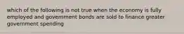 which of the following is not true when the economy is fully employed and government bonds are sold to finance greater government spending