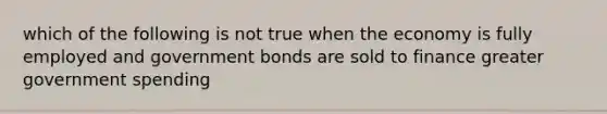 which of the following is not true when the economy is fully employed and government bonds are sold to finance greater government spending