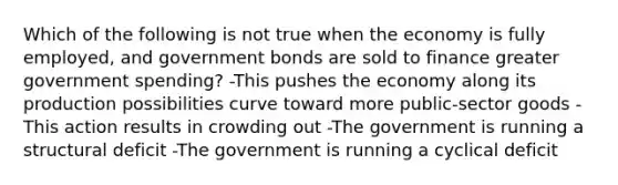 Which of the following is not true when the economy is fully employed, and government bonds are sold to finance greater government spending? -This pushes the economy along its production possibilities curve toward more public-sector goods -This action results in crowding out -The government is running a structural deficit -The government is running a cyclical deficit