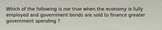 Which of the following is nor true when the economy is fully employed and government bonds are sold to finance greater government spending ?