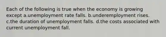 Each of the following is true when the economy is growing except a.unemployment rate falls. b.underemployment rises. c.the duration of unemployment falls. d.the costs associated with current unemployment fall.