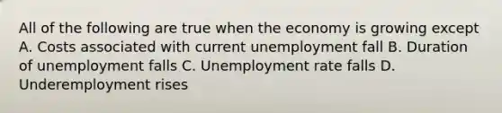 All of the following are true when the economy is growing except A. Costs associated with current unemployment fall B. Duration of unemployment falls C. Unemployment rate falls D. Underemployment rises