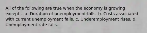 All of the following are true when the economy is growing except... a. Duration of unemployment falls. b. Costs associated with current unemployment falls. c. Underemployment rises. d. <a href='https://www.questionai.com/knowledge/kh7PJ5HsOk-unemployment-rate' class='anchor-knowledge'>unemployment rate</a> falls.