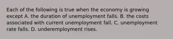 Each of the following is true when the economy is growing except A. the duration of unemployment falls. B. the costs associated with current unemployment fall. C. unemployment rate falls. D. underemployment rises.