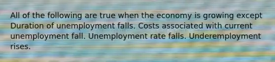 All of the following are true when the economy is growing except Duration of unemployment falls. Costs associated with current unemployment fall. Unemployment rate falls. Underemployment rises.