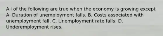 All of the following are true when the economy is growing except A. Duration of unemployment falls. B. Costs associated with unemployment fall. C. Unemployment rate falls. D. Underemployment rises.