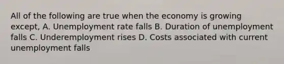 All of the following are true when the economy is growing except, A. Unemployment rate falls B. Duration of unemployment falls C. Underemployment rises D. Costs associated with current unemployment falls