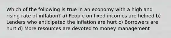 Which of the following is true in an economy with a high and rising rate of inflation? a) People on fixed incomes are helped b) Lenders who anticipated the inflation are hurt c) Borrowers are hurt d) More resources are devoted to money management