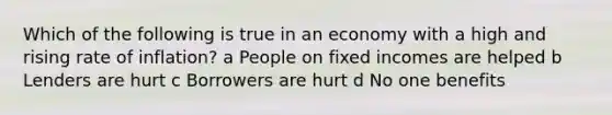 Which of the following is true in an economy with a high and rising rate of inflation? a People on fixed incomes are helped b Lenders are hurt c Borrowers are hurt d No one benefits