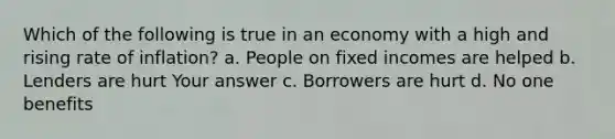 Which of the following is true in an economy with a high and rising rate of inflation? a. People on fixed incomes are helped b. Lenders are hurt Your answer c. Borrowers are hurt d. No one benefits