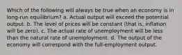 Which of the following will always be true when an economy is in long-run equilibrium? a. Actual output will exceed the potential output. b. The level of prices will be constant (that is, inflation will be zero). c. The actual rate of unemployment will be less than the natural rate of unemployment. d. The output of the economy will correspond with the full-employment output.