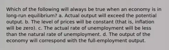 Which of the following will always be true when an economy is in long-run equilibrium? a. Actual output will exceed the potential output. b. The level of prices will be constant (that is, inflation will be zero). c. The actual rate of unemployment will be <a href='https://www.questionai.com/knowledge/k7BtlYpAMX-less-than' class='anchor-knowledge'>less than</a> the natural rate of unemployment. d. The output of the economy will correspond with the full-employment output.