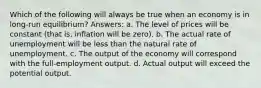 Which of the following will always be true when an economy is in long-run equilibrium? Answers: a. The level of prices will be constant (that is, inflation will be zero). b. The actual rate of unemployment will be less than the natural rate of unemployment. c. The output of the economy will correspond with the full-employment output. d. Actual output will exceed the potential output.