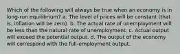 Which of the following will always be true when an economy is in long-run equilibrium? a. The level of prices will be constant (that is, inflation will be zero). b. The actual rate of unemployment will be less than the natural rate of unemployment. c. Actual output will exceed the potential output. d. The output of the economy will correspond with the full-employment output.