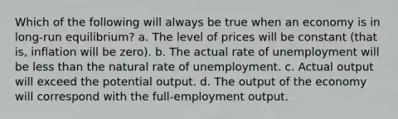 Which of the following will always be true when an economy is in long-run equilibrium? a. The level of prices will be constant (that is, inflation will be zero). b. The actual rate of unemployment will be <a href='https://www.questionai.com/knowledge/k7BtlYpAMX-less-than' class='anchor-knowledge'>less than</a> the natural rate of unemployment. c. Actual output will exceed the potential output. d. The output of the economy will correspond with the full-employment output.