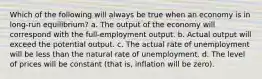 Which of the following will always be true when an economy is in long-run equilibrium? a. The output of the economy will correspond with the full-employment output. b. Actual output will exceed the potential output. c. The actual rate of unemployment will be less than the natural rate of unemployment. d. The level of prices will be constant (that is, inflation will be zero).