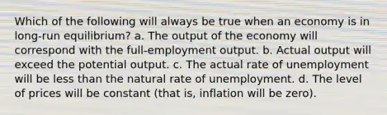 Which of the following will always be true when an economy is in long-run equilibrium? a. The output of the economy will correspond with the full-employment output. b. Actual output will exceed the potential output. c. The actual rate of unemployment will be <a href='https://www.questionai.com/knowledge/k7BtlYpAMX-less-than' class='anchor-knowledge'>less than</a> the natural rate of unemployment. d. The level of prices will be constant (that is, inflation will be zero).