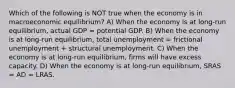 Which of the following is NOT true when the economy is in macroeconomic equilibrium? A) When the economy is at​ long-run equilibrium, actual GDP = potential GDP. B) When the economy is at​ long-run equilibrium, total unemployment = frictional unemployment + structural unemployment. C) When the economy is at​ long-run equilibrium, firms will have excess capacity. D) When the economy is at​ long-run equilibrium, SRAS = AD = LRAS.