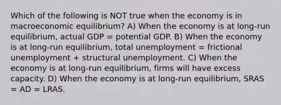 Which of the following is NOT true when the economy is in macroeconomic equilibrium? A) When the economy is at​ long-run equilibrium, actual GDP = potential GDP. B) When the economy is at​ long-run equilibrium, total unemployment = frictional unemployment + structural unemployment. C) When the economy is at​ long-run equilibrium, firms will have excess capacity. D) When the economy is at​ long-run equilibrium, SRAS = AD = LRAS.