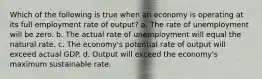 Which of the following is true when an economy is operating at its full employment rate of output? a. The rate of unemployment will be zero. b. The actual rate of unemployment will equal the natural rate. c. The economy's potential rate of output will exceed actual GDP. d. Output will exceed the economy's maximum sustainable rate.