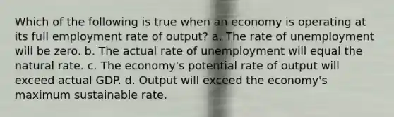 Which of the following is true when an economy is operating at its full employment rate of output? a. The rate of unemployment will be zero. b. The actual rate of unemployment will equal the natural rate. c. The economy's potential rate of output will exceed actual GDP. d. Output will exceed the economy's maximum sustainable rate.