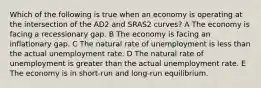 Which of the following is true when an economy is operating at the intersection of the AD2 and SRAS2 curves? A The economy is facing a recessionary gap. B The economy is facing an inflationary gap. C The natural rate of unemployment is less than the actual unemployment rate. D The natural rate of unemployment is greater than the actual unemployment rate. E The economy is in short-run and long-run equilibrium.