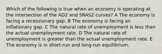 Which of the following is true when an economy is operating at the intersection of the AD2 and SRAS2 curves? A The economy is facing a recessionary gap. B The economy is facing an inflationary gap. C The natural rate of unemployment is less than the actual unemployment rate. D The natural rate of unemployment is greater than the actual unemployment rate. E The economy is in short-run and long-run equilibrium.